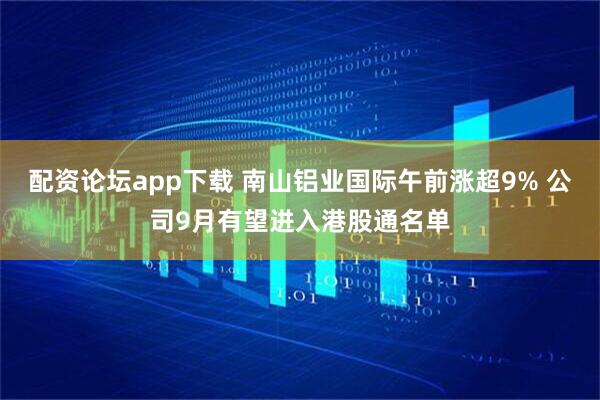 配资论坛app下载 南山铝业国际午前涨超9% 公司9月有望进入港股通名单