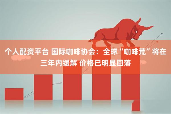 个人配资平台 国际咖啡协会：全球“咖啡荒”将在三年内缓解 价格已明显回落