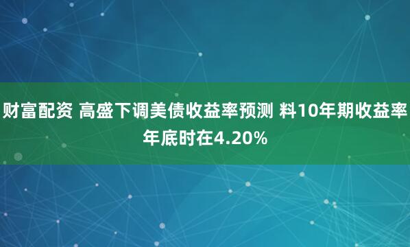财富配资 高盛下调美债收益率预测 料10年期收益率年底时在4.20%