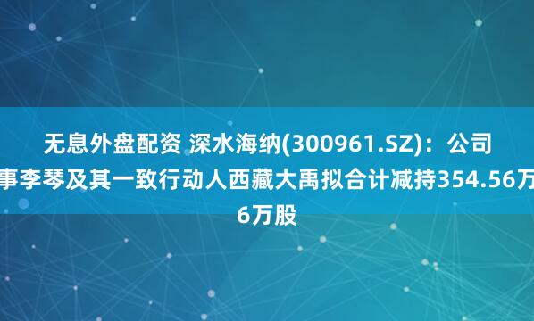 无息外盘配资 深水海纳(300961.SZ)：公司董事李琴及其一致行动人西藏大禹拟合计减持354.56万股