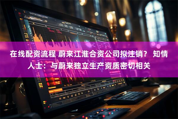 在线配资流程 蔚来江淮合资公司拟注销？ 知情人士：与蔚来独立生产资质密切相关