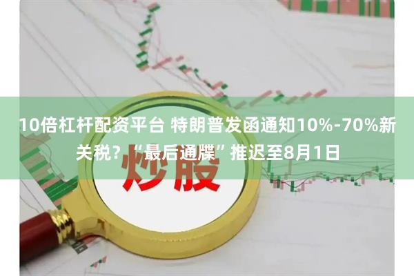 10倍杠杆配资平台 特朗普发函通知10%-70%新关税？“最后通牒”推迟至8月1日