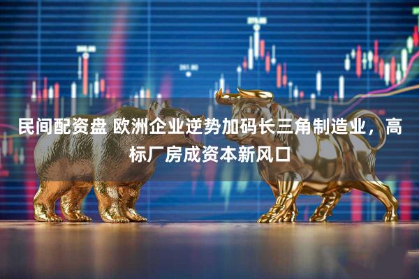 民间配资盘 欧洲企业逆势加码长三角制造业，高标厂房成资本新风口