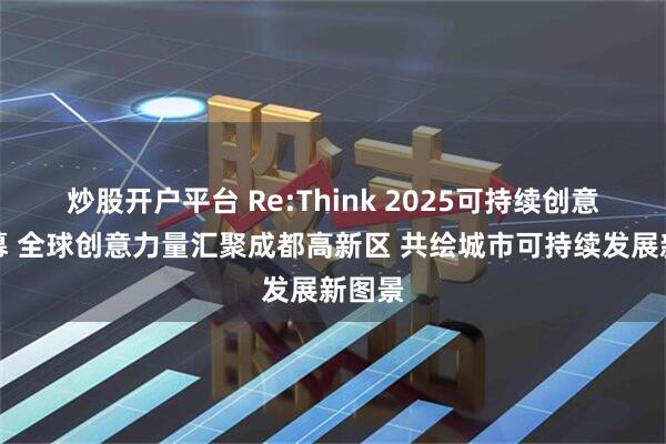 炒股开户平台 Re:Think 2025可持续创意周开幕 全球创意力量汇聚成都高新区 共绘城市可持续发展新图景