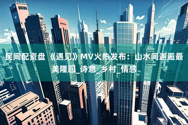 民间配资盘 《遇见》MV火热发布：山水间邂逅最美隆回_诗意_乡村_情感