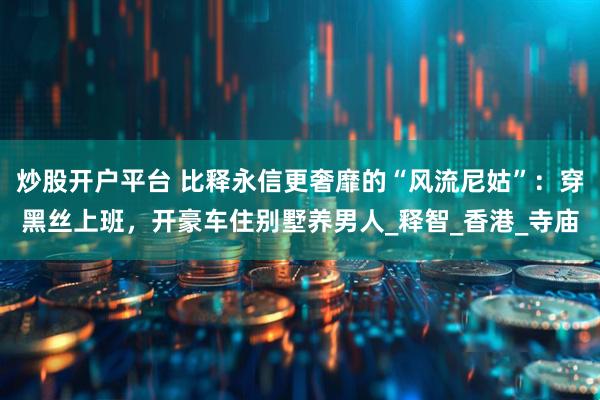 炒股开户平台 比释永信更奢靡的“风流尼姑”：穿黑丝上班，开豪车住别墅养男人_释智_香港_寺庙