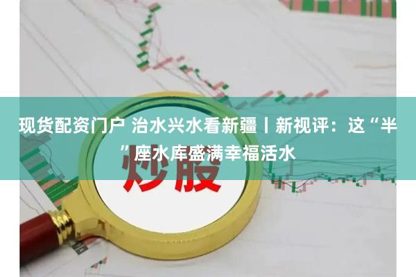 现货配资门户 治水兴水看新疆丨新视评：这“半”座水库盛满幸福活水