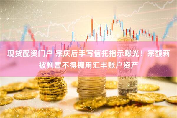 现货配资门户 宗庆后手写信托指示曝光！宗馥莉被判暂不得挪用汇丰账户资产