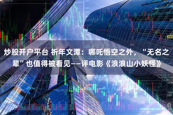 炒股开户平台 祈年文潭：哪吒悟空之外，“无名之辈”也值得被看见——评电影《浪浪山小妖怪》