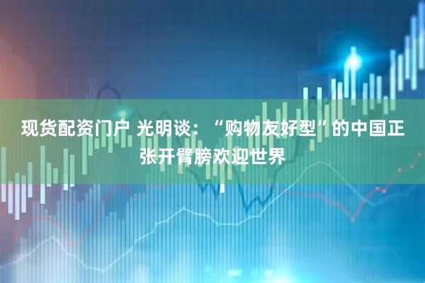 现货配资门户 光明谈：“购物友好型”的中国正张开臂膀欢迎世界