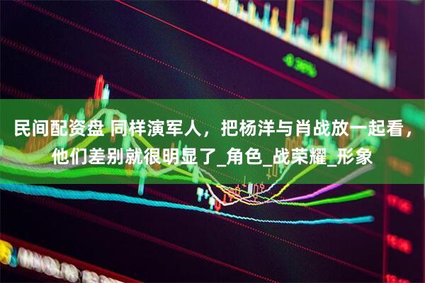 民间配资盘 同样演军人，把杨洋与肖战放一起看，他们差别就很明显了_角色_战荣耀_形象