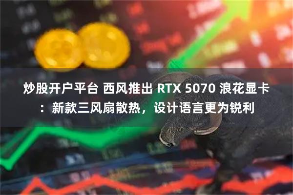 炒股开户平台 西风推出 RTX 5070 浪花显卡：新款三风扇散热，设计语言更为锐利