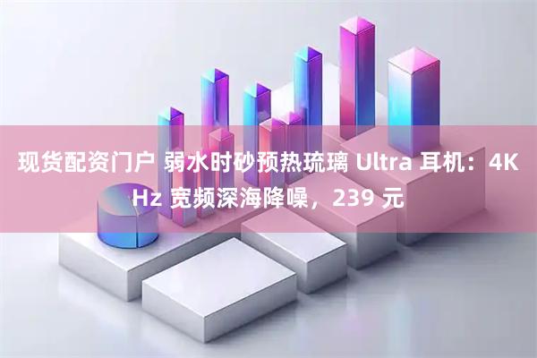 现货配资门户 弱水时砂预热琉璃 Ultra 耳机：4KHz 宽频深海降噪，239 元