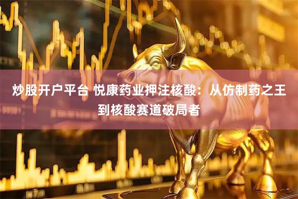 炒股开户平台 悦康药业押注核酸：从仿制药之王到核酸赛道破局者