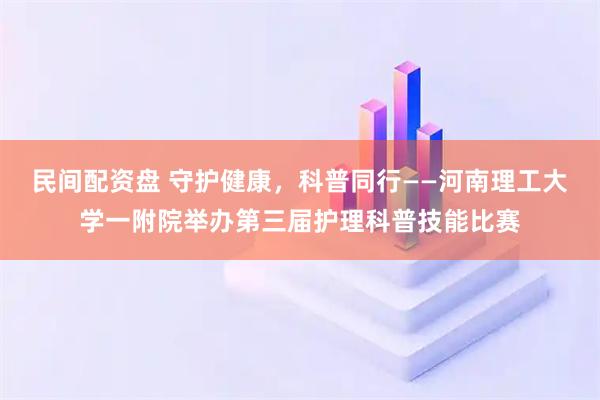 民间配资盘 守护健康，科普同行——河南理工大学一附院举办第三届护理科普技能比赛