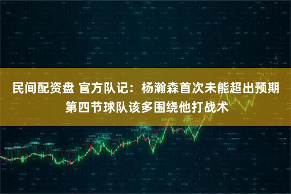 民间配资盘 官方队记：杨瀚森首次未能超出预期 第四节球队该多围绕他打战术