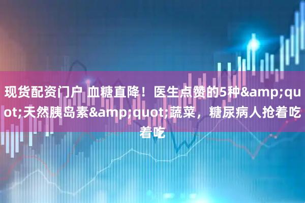 现货配资门户 血糖直降！医生点赞的5种&quot;天然胰岛素&quot;蔬菜，糖尿病人抢着吃