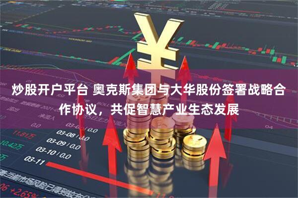 炒股开户平台 奥克斯集团与大华股份签署战略合作协议，共促智慧产业生态发展