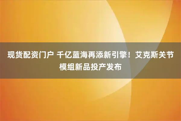 现货配资门户 千亿蓝海再添新引擎！艾克斯关节模组新品投产发布