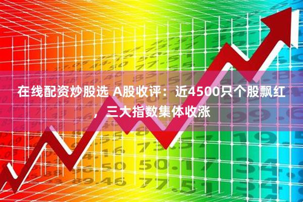 在线配资炒股选 A股收评：近4500只个股飘红，三大指数集体收涨
