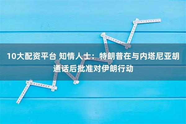 10大配资平台 知情人士:特朗普在与内塔尼亚胡通话后批准对伊朗行动