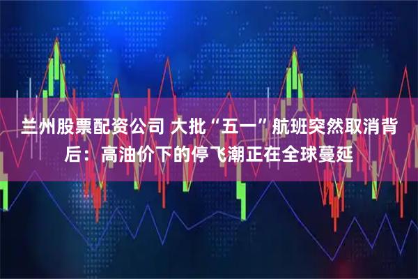 兰州股票配资公司 大批“五一”航班突然取消背后：高油价下的停飞潮正在全球蔓延