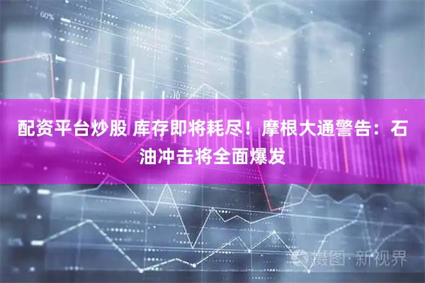 配资平台炒股 库存即将耗尽！摩根大通警告：石油冲击将全面爆发