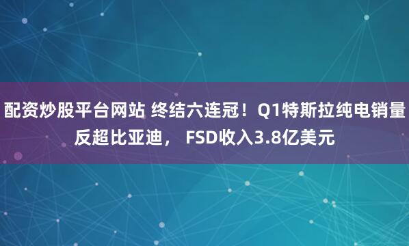 配资炒股平台网站 终结六连冠！Q1特斯拉纯电销量反超比亚迪， FSD收入3.8亿美元