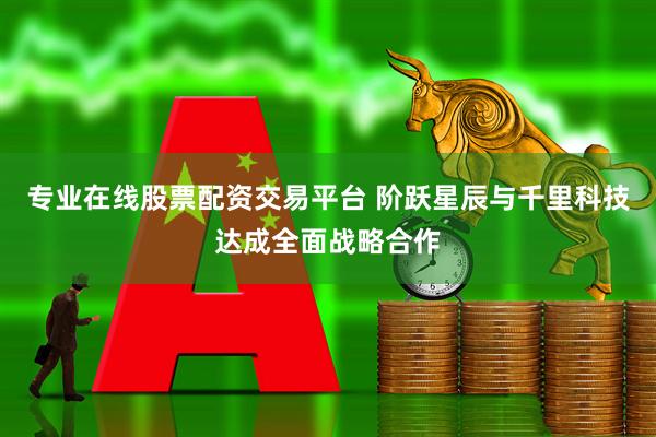 专业在线股票配资交易平台 阶跃星辰与千里科技达成全面战略合作