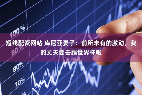 短线配资网站 库尼亚妻子：前所未有的激动，我的丈夫要去踢世界杯啦