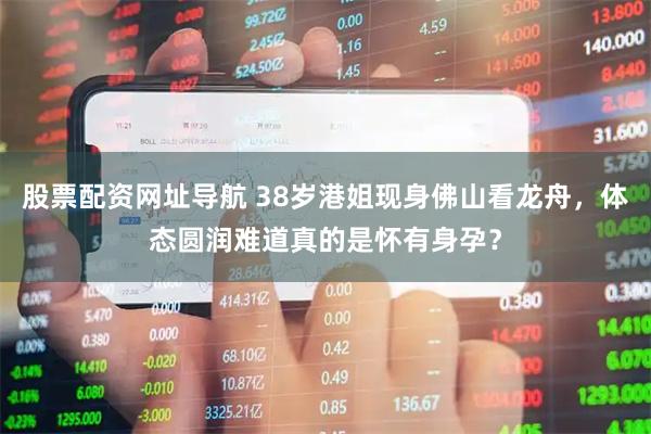 股票配资网址导航 38岁港姐现身佛山看龙舟，体态圆润难道真的是怀有身孕？