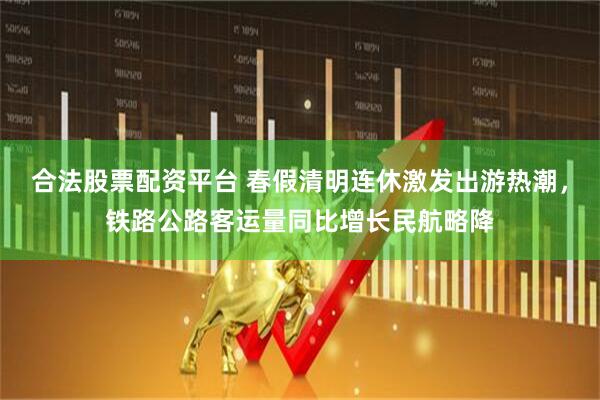 合法股票配资平台 春假清明连休激发出游热潮，铁路公路客运量同比增长民航略降
