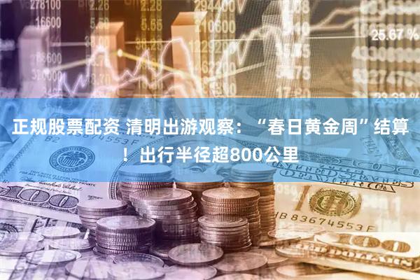 正规股票配资 清明出游观察：“春日黄金周”结算！出行半径超800公里