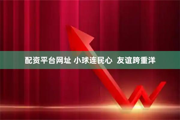 配资平台网址 小球连民心  友谊跨重洋