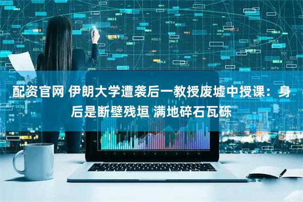 配资官网 伊朗大学遭袭后一教授废墟中授课：身后是断壁残垣 满地碎石瓦砾