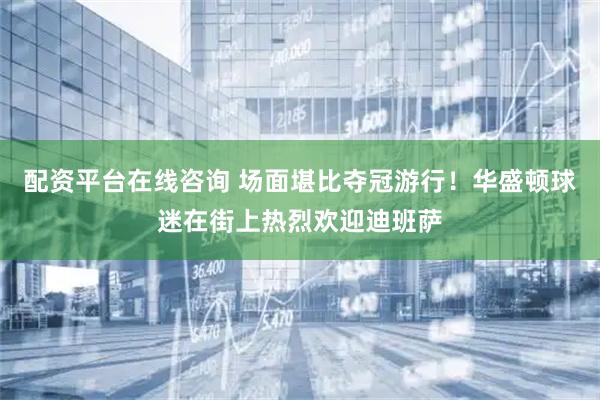 配资平台在线咨询 场面堪比夺冠游行！华盛顿球迷在街上热烈欢迎迪班萨