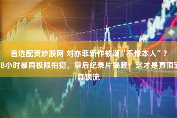 首选配资炒股网 刘亦菲新作被嘲“不像本人”？48小时暴雨极限拍摄，幕后纪录片揭晓：这才是真顶流