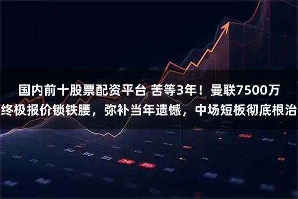 国内前十股票配资平台 苦等3年！曼联7500万终极报价锁铁腰，弥补当年遗憾，中场短板彻底根治