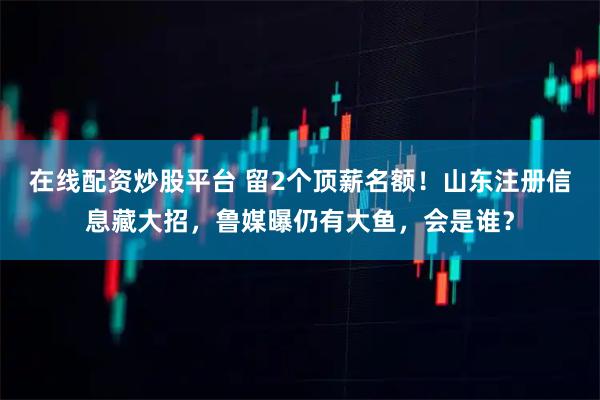 在线配资炒股平台 留2个顶薪名额！山东注册信息藏大招，鲁媒曝仍有大鱼，会是谁？