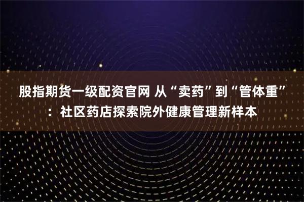 股指期货一级配资官网 从“卖药”到“管体重”：社区药店探索院外健康管理新样本