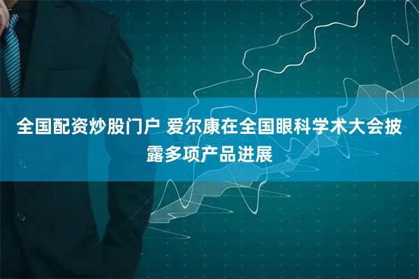 全国配资炒股门户 爱尔康在全国眼科学术大会披露多项产品进展