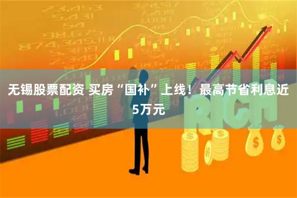 无锡股票配资 买房“国补”上线！最高节省利息近5万元